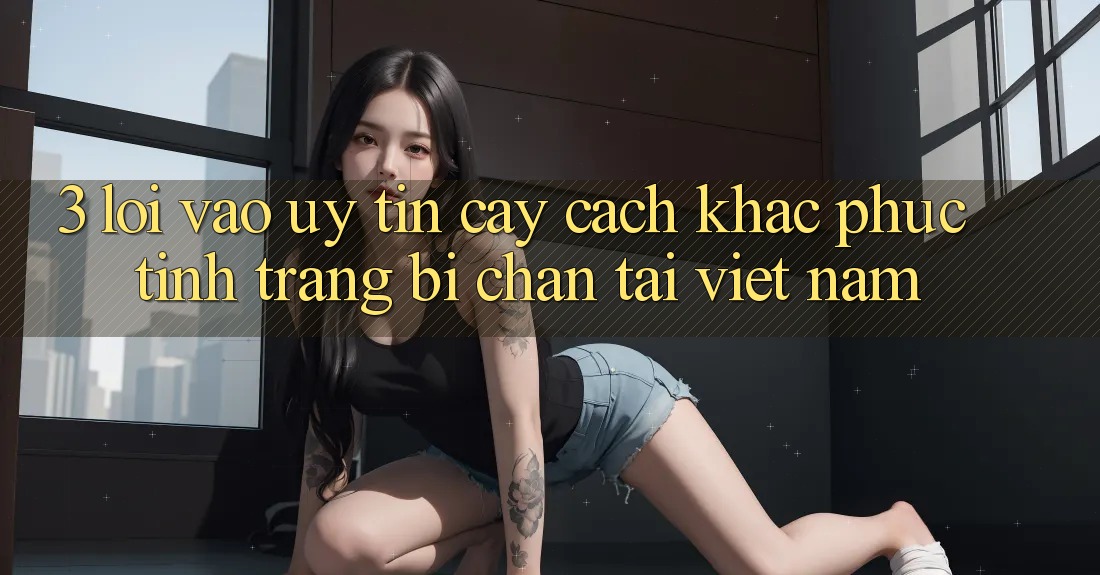 3. Lối Vào Uy tín cậy: Cách Khắc Phục Tình Trạng Bị Chặn Tại Việt Nam