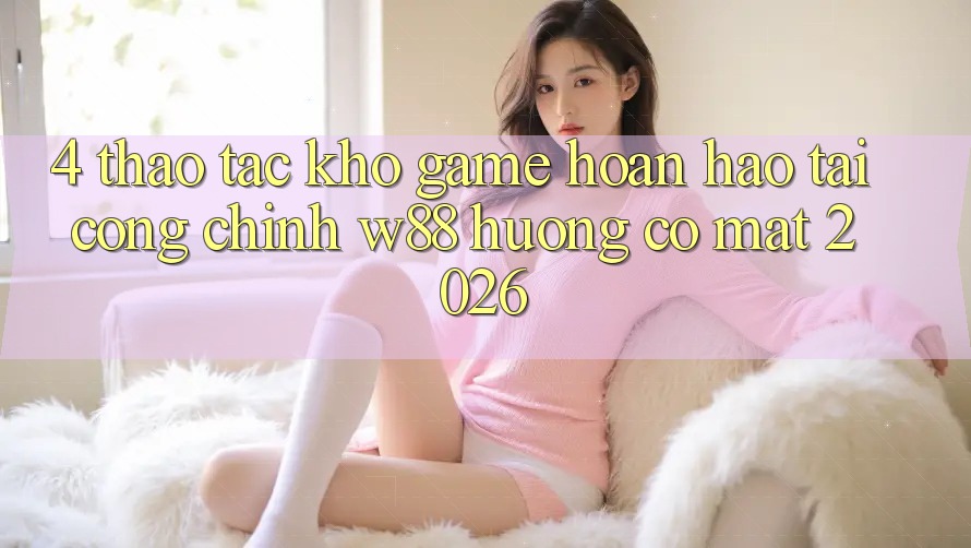 4. Thao tác Kho Game Hoàn hảo Tại Cổng Chính W88 Hướng Có mặt 2026