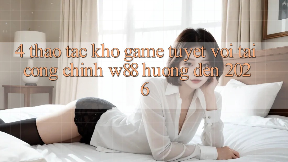 4. Thao tác Kho Game Tuyệt vời Tại Cổng Chính W88 Hướng Đến 2026 4. Thao tác Kho Game Tuyệt vời Tại Cổng Chính W88 Hướng Đến 2026