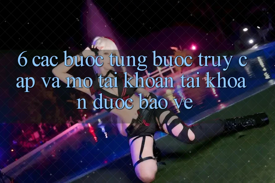 6. Các bước Từng Bước Truy Cập Và Mở tài khoản Tài Khoản Được bảo vệ