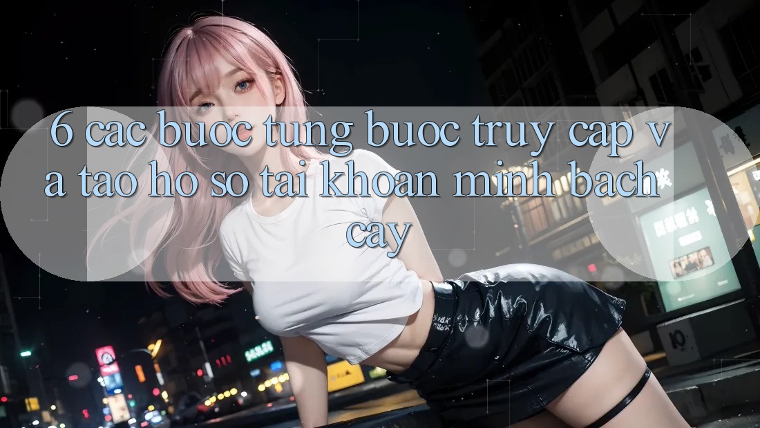 6. Các bước Từng Bước Truy Cập Và Tạo hồ sơ Tài Khoản Minh bạch cậy