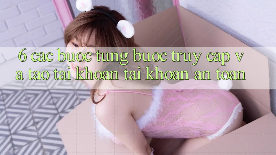 6. Các bước Từng Bước Truy Cập Và Tạo tài khoản Tài Khoản An Toàn