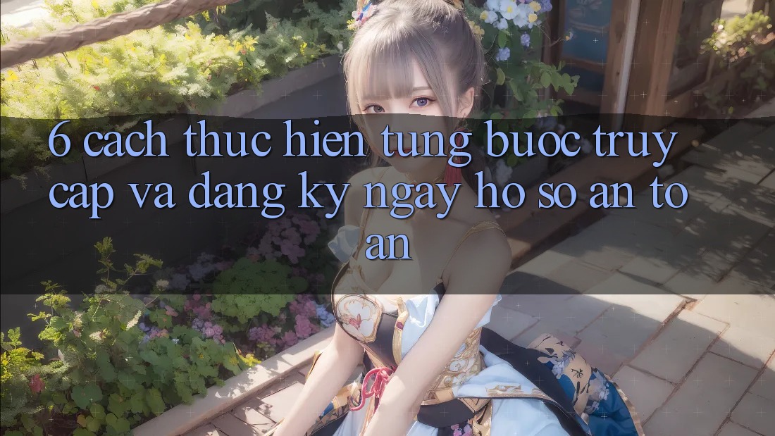 6. Cách thực hiện Từng Bước Truy Cập Và Đăng ký ngay Hồ sơ An Toàn