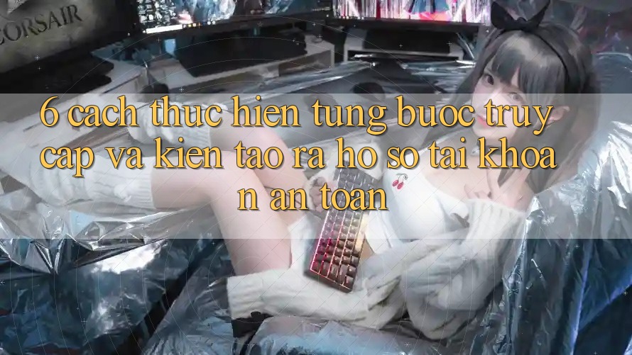 6. Cách thực hiện Từng Bước Truy Cập Và Kiến tạo ra hồ sơ Tài Khoản An Toàn