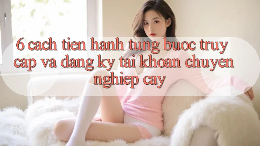 6. Cách tiến hành Từng Bước Truy Cập Và Đăng Ký Tài Khoản Chuyên nghiệp cậy