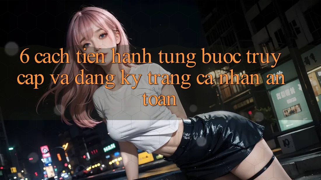 6. Cách tiến hành Từng Bước Truy Cập Và Đăng Ký Trang cá nhân An Toàn