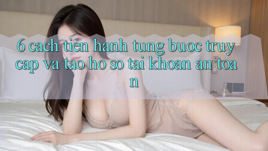 6. Cách tiến hành Từng Bước Truy Cập Và Tạo hồ sơ Tài Khoản An Toàn 6. Cách tiến hành Từng Bước Truy Cập Và Tạo hồ sơ Tài Khoản An Toàn