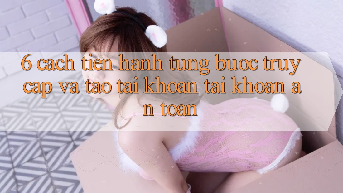 6. Cách tiến hành Từng Bước Truy Cập Và Tạo tài khoản Tài Khoản An Toàn