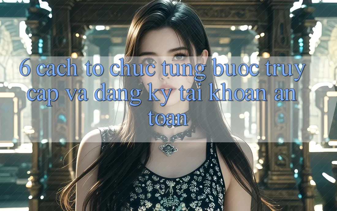 6. Cách tổ chức Từng Bước Truy Cập Và Đăng Ký Tài Khoản An Toàn