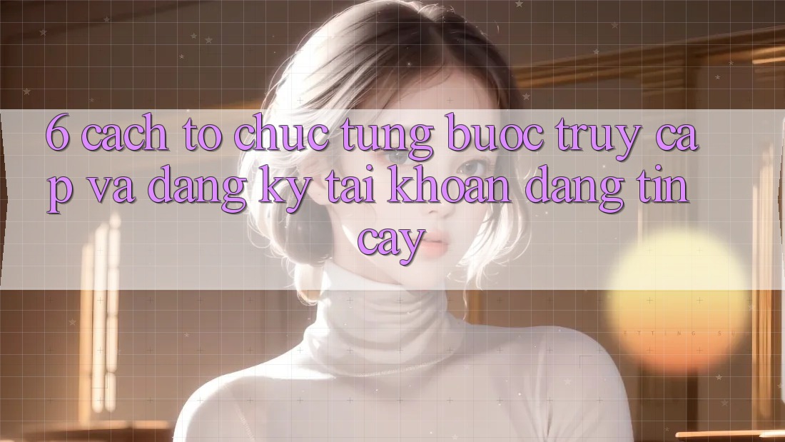 6. Cách tổ chức Từng Bước Truy Cập Và Đăng Ký Tài Khoản Đáng tin cậy 6. Cách tổ chức Từng Bước Truy Cập Và Đăng Ký Tài Khoản Đáng tin cậy