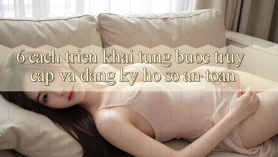6. Cách triển khai Từng Bước Truy Cập Và Đăng ký Hồ sơ An Toàn
