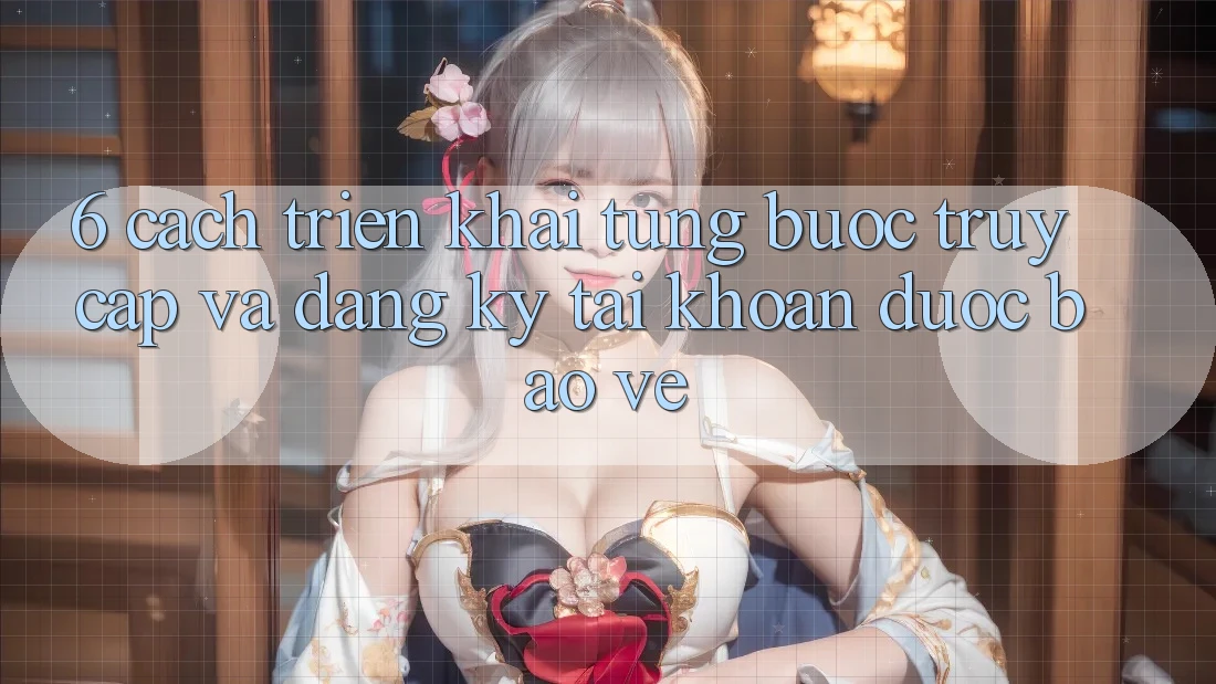 6. Cách triển khai Từng Bước Truy Cập Và Đăng Ký Tài Khoản Được bảo vệ