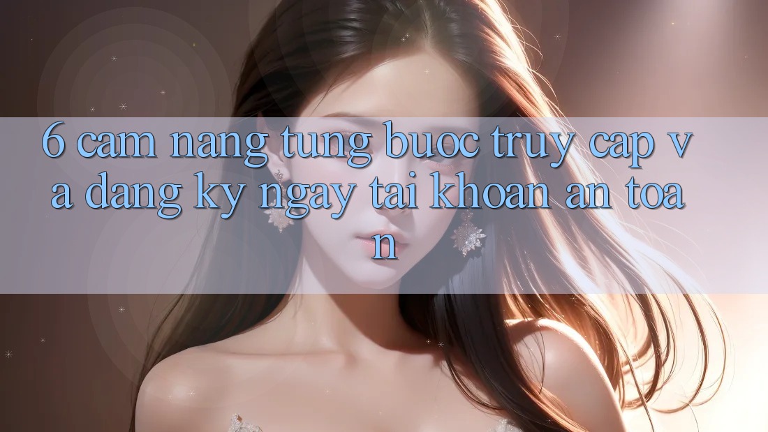 6. Cẩm nang Từng Bước Truy Cập Và Đăng ký ngay Tài Khoản An Toàn