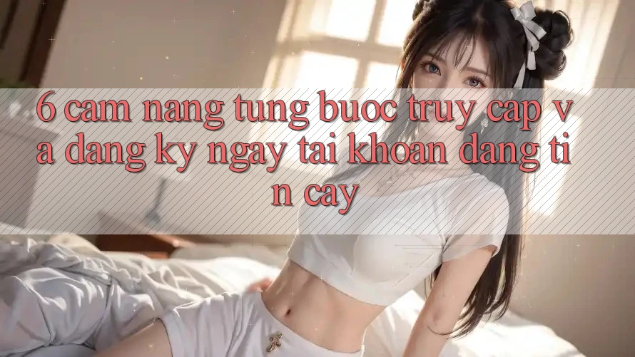 6. Cẩm nang Từng Bước Truy Cập Và Đăng ký ngay Tài Khoản Đáng tin cậy