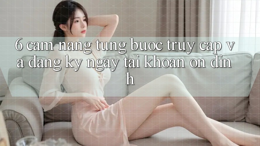 6. Cẩm nang Từng Bước Truy Cập Và Đăng ký ngay Tài khoản Ổn định