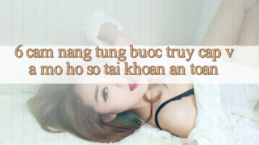 6. Cẩm nang Từng Bước Truy Cập Và Mở hồ sơ Tài Khoản An Toàn