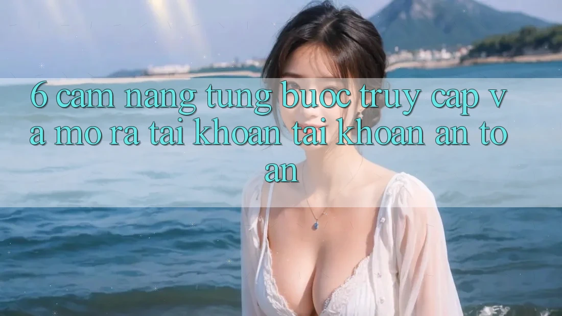 6. Cẩm nang Từng Bước Truy Cập Và Mở ra tài khoản Tài Khoản An Toàn