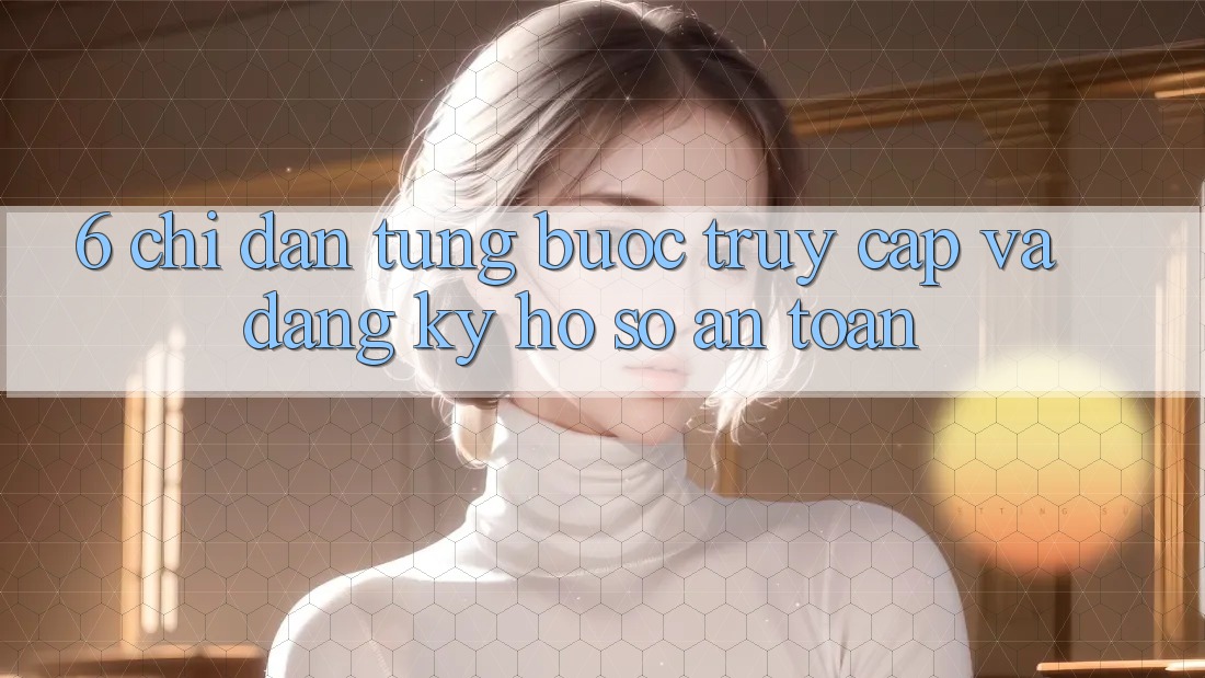 6. Chỉ dẫn Từng Bước Truy Cập Và Đăng ký Hồ sơ An Toàn 6. Chỉ dẫn Từng Bước Truy Cập Và Đăng ký Hồ sơ An Toàn