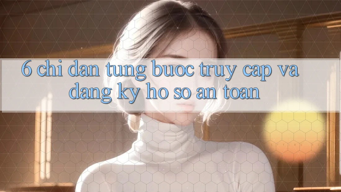 6. Chỉ dẫn Từng Bước Truy Cập Và Đăng Ký Hồ sơ An Toàn