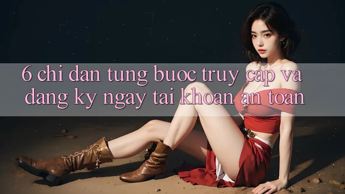 6. Chỉ dẫn Từng Bước Truy Cập Và Đăng ký ngay Tài Khoản An toàn