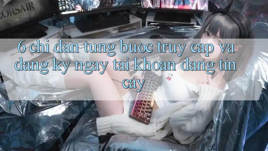 6. Chỉ dẫn Từng Bước Truy Cập Và Đăng ký ngay Tài Khoản Đáng tin cậy