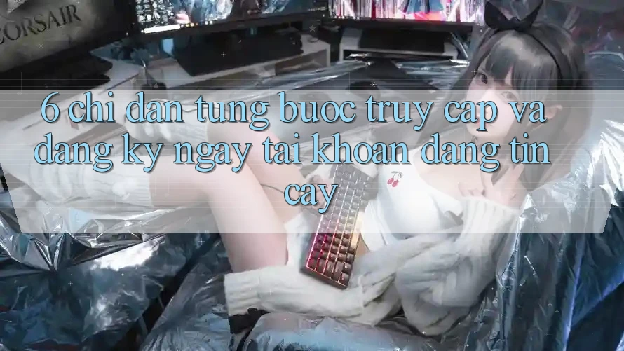 6. Chỉ dẫn Từng Bước Truy Cập Và Đăng ký ngay Tài Khoản Đáng tin cậy