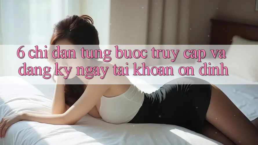 6. Chỉ dẫn Từng Bước Truy Cập Và Đăng ký ngay Tài Khoản Ổn định