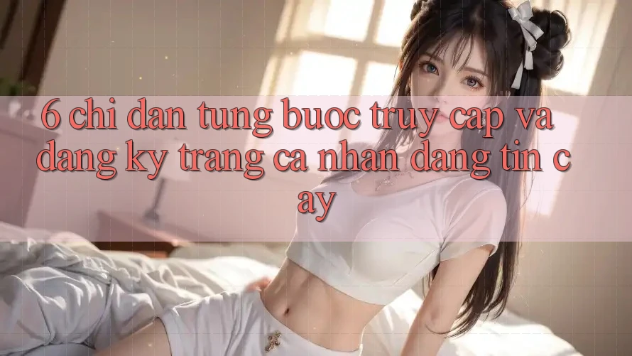 6. Chỉ dẫn Từng Bước Truy Cập Và Đăng Ký Trang cá nhân Đáng tin cậy