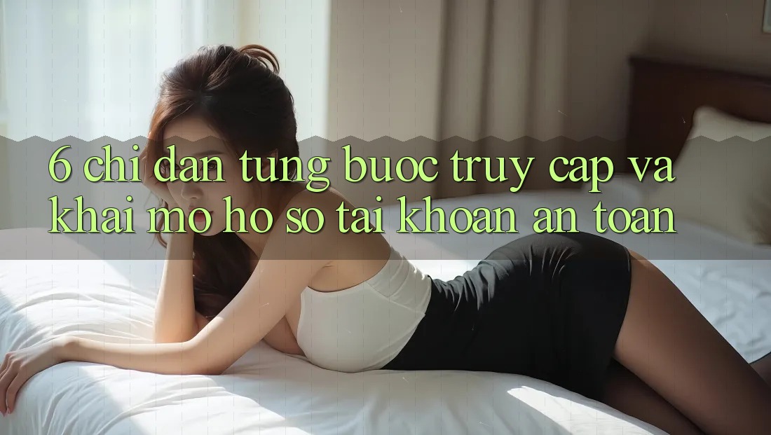 6. Chỉ dẫn Từng Bước Truy Cập Và Khai mở hồ sơ Tài Khoản An Toàn