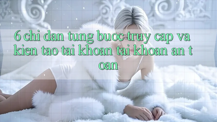 6. Chỉ dẫn Từng Bước Truy Cập Và Kiến tạo tài khoản Tài Khoản An Toàn