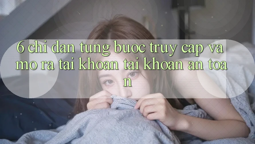 6. Chỉ dẫn Từng Bước Truy Cập Và Mở ra tài khoản Tài Khoản An Toàn