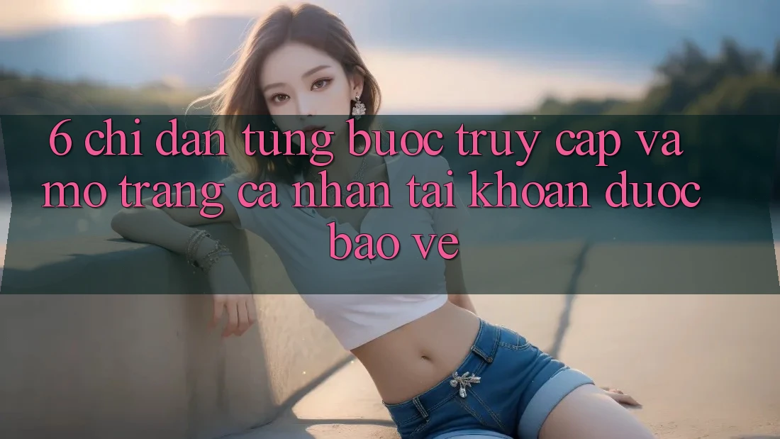 6. Chỉ dẫn Từng Bước Truy Cập Và Mở trang cá nhân Tài Khoản Được bảo vệ