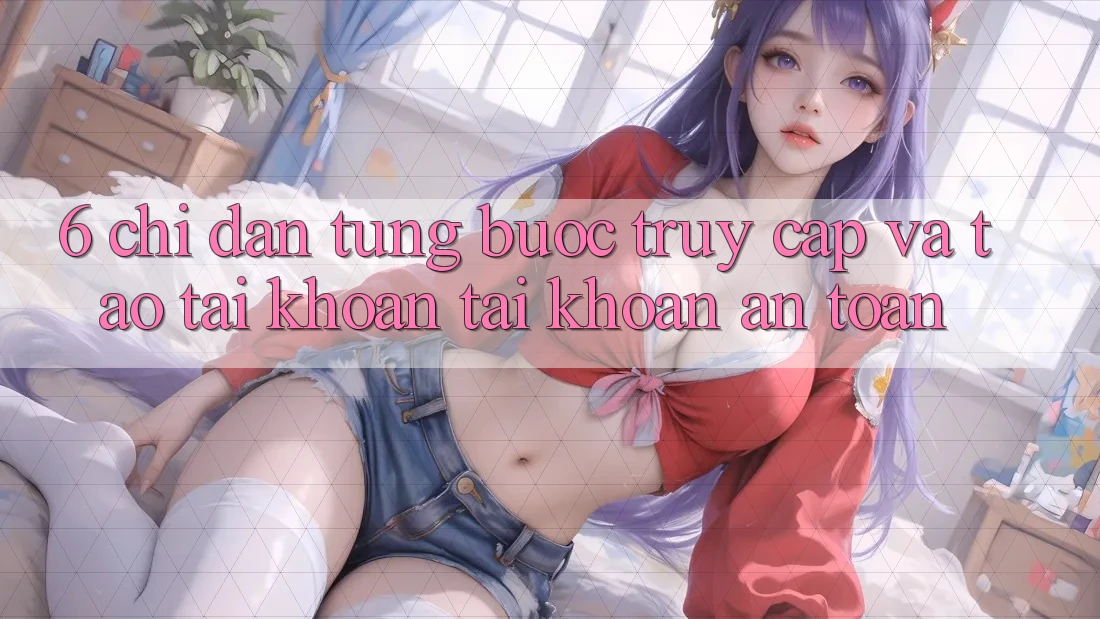 6. Chỉ dẫn Từng Bước Truy Cập Và Tạo tài khoản Tài Khoản An Toàn