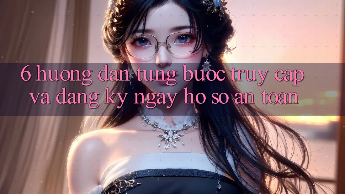 6. Hướng Dẫn Từng Bước Truy Cập Và Đăng ký ngay Hồ sơ An Toàn