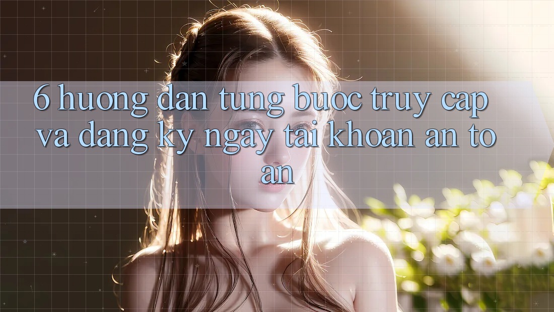 6. Hướng Dẫn Từng Bước Truy Cập Và Đăng ký ngay Tài Khoản An Toàn