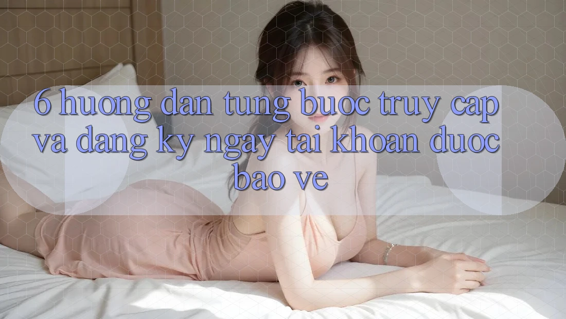 6. Hướng Dẫn Từng Bước Truy Cập Và Đăng ký ngay Tài Khoản Được bảo vệ