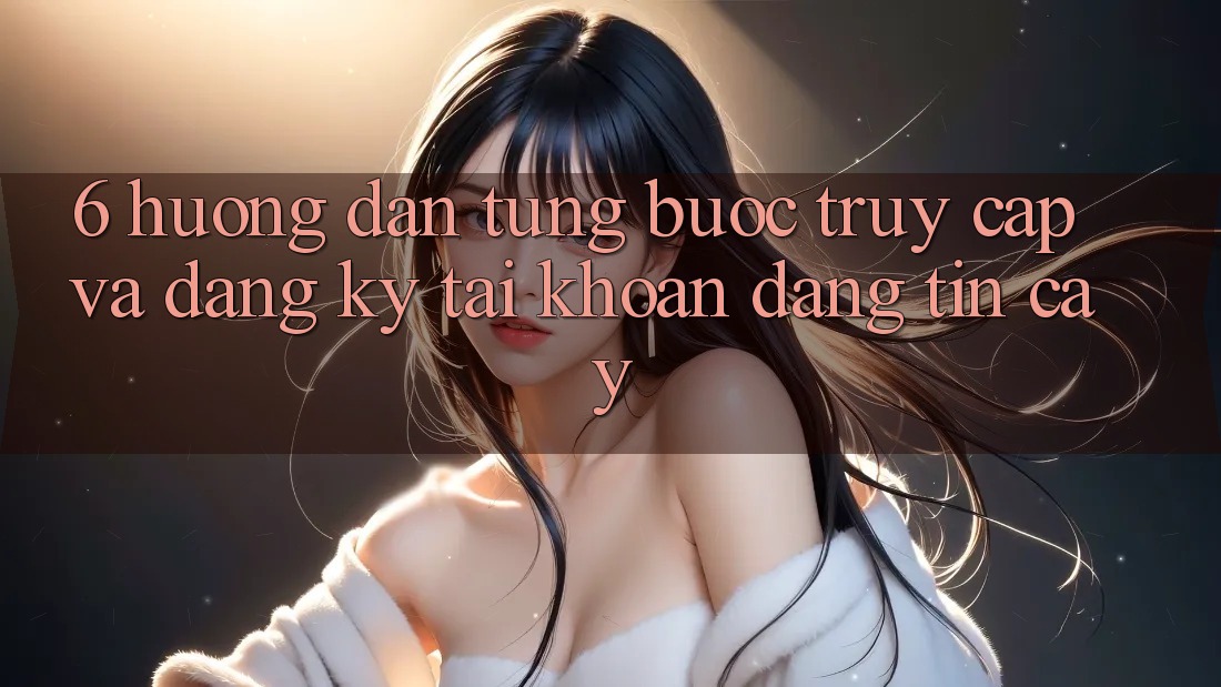 6. Hướng Dẫn Từng Bước Truy Cập Và Đăng Ký Tài khoản Đáng tin cậy