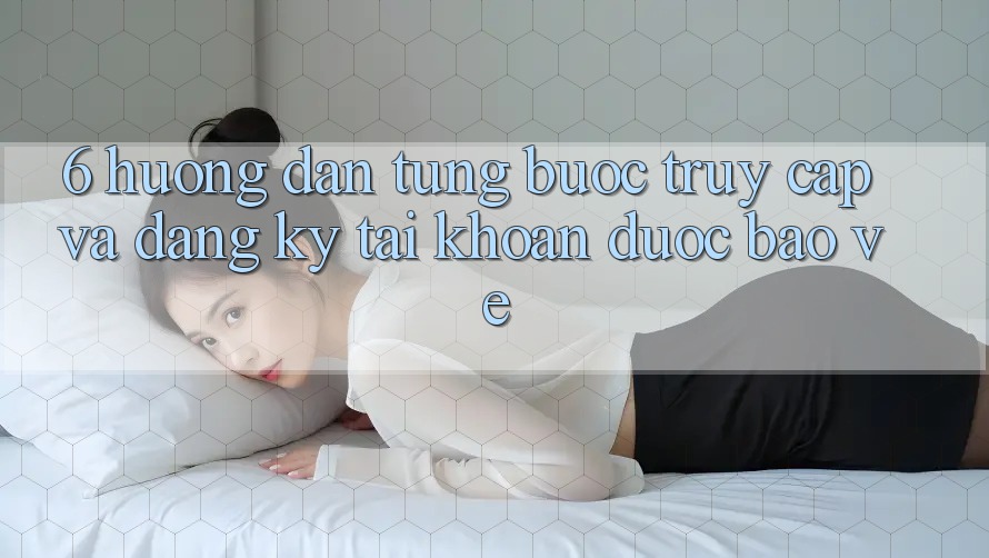 6. Hướng Dẫn Từng Bước Truy Cập Và Đăng Ký Tài Khoản Được bảo vệ
