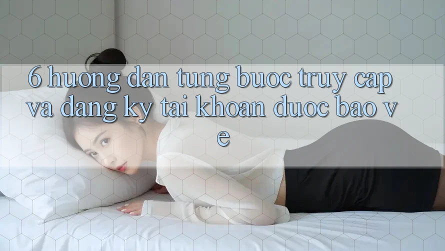 6. Hướng Dẫn Từng Bước Truy Cập Và Đăng Ký Tài khoản Được bảo vệ