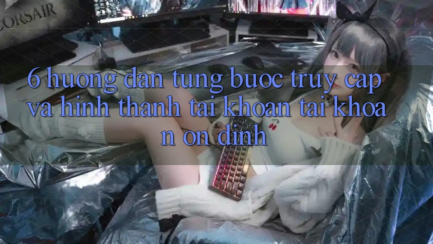 6. Hướng Dẫn Từng Bước Truy Cập Và Hình thành tài khoản Tài Khoản Ổn định 6. Hướng Dẫn Từng Bước Truy Cập Và Hình thành tài khoản Tài Khoản Ổn định