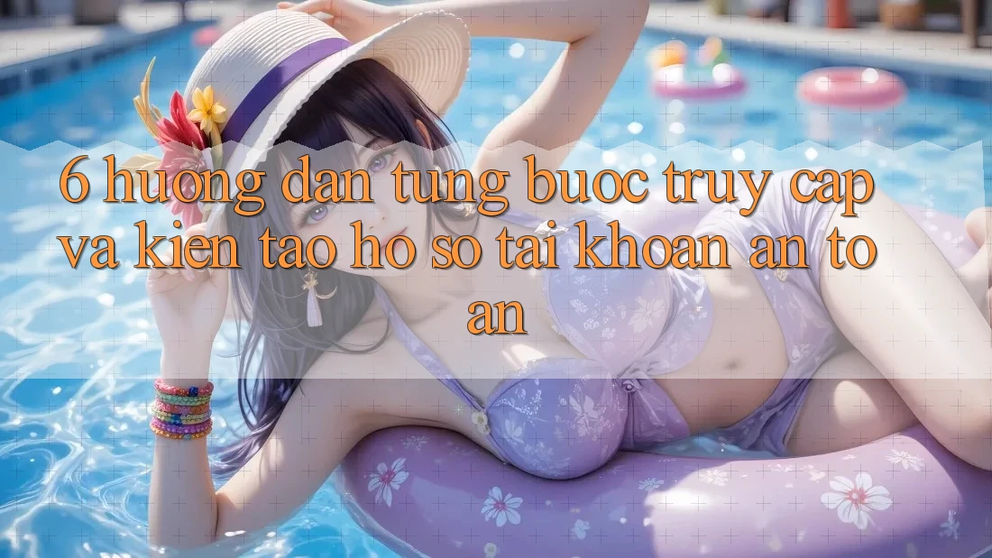 6. Hướng dẫn Từng Bước Truy Cập Và Kiến tạo hồ sơ Tài Khoản An Toàn
