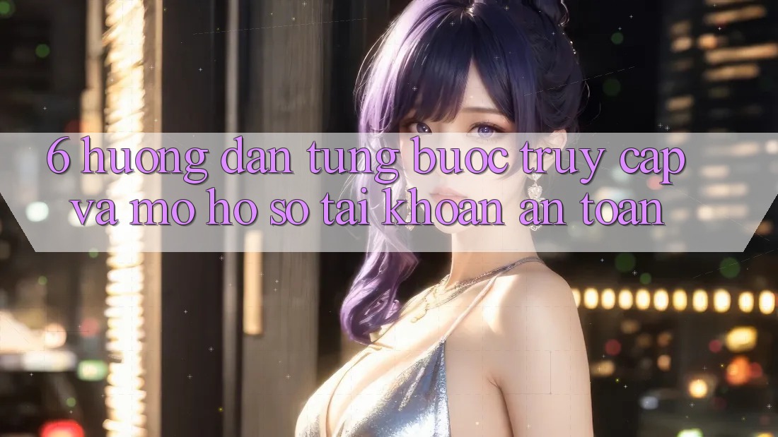 6. Hướng dẫn Từng Bước Truy Cập Và Mở hồ sơ Tài Khoản An Toàn 6. Hướng dẫn Từng Bước Truy Cập Và Mở hồ sơ Tài Khoản An Toàn