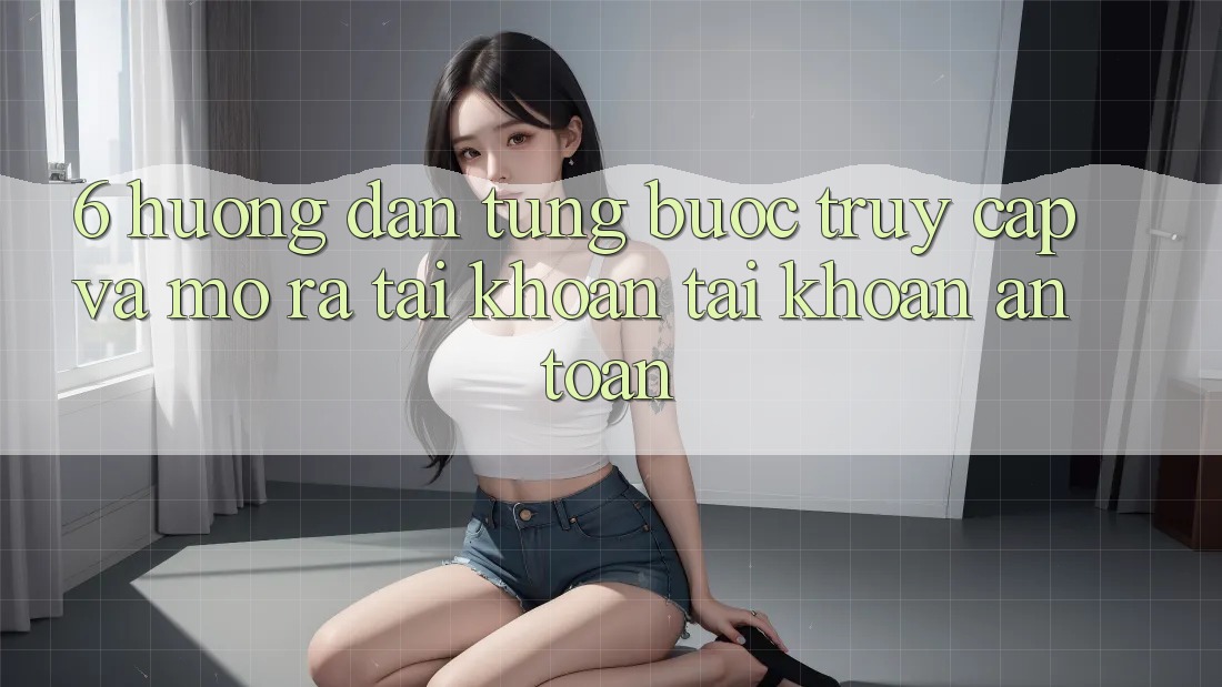 6. Hướng Dẫn Từng Bước Truy Cập Và Mở ra tài khoản Tài Khoản An Toàn