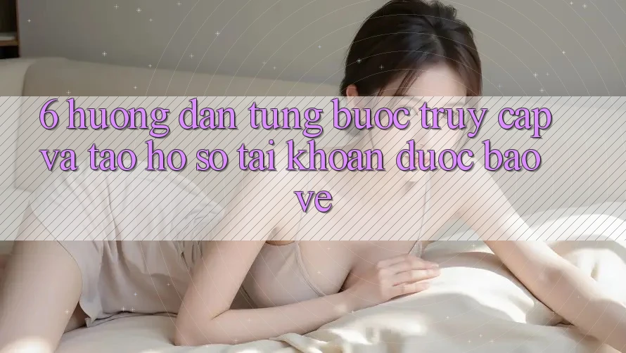6. Hướng Dẫn Từng Bước Truy Cập Và Tạo hồ sơ Tài Khoản Được bảo vệ
