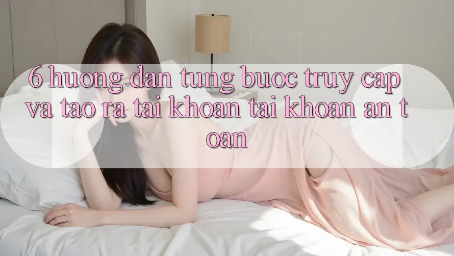 6. Hướng Dẫn Từng Bước Truy Cập Và Tạo ra tài khoản Tài Khoản An Toàn