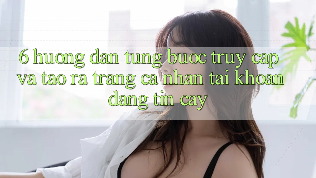 6. Hướng Dẫn Từng Bước Truy Cập Và Tạo ra trang cá nhân Tài Khoản Đáng tin cậy 6. Hướng Dẫn Từng Bước Truy Cập Và Tạo ra trang cá nhân Tài Khoản Đáng tin cậy