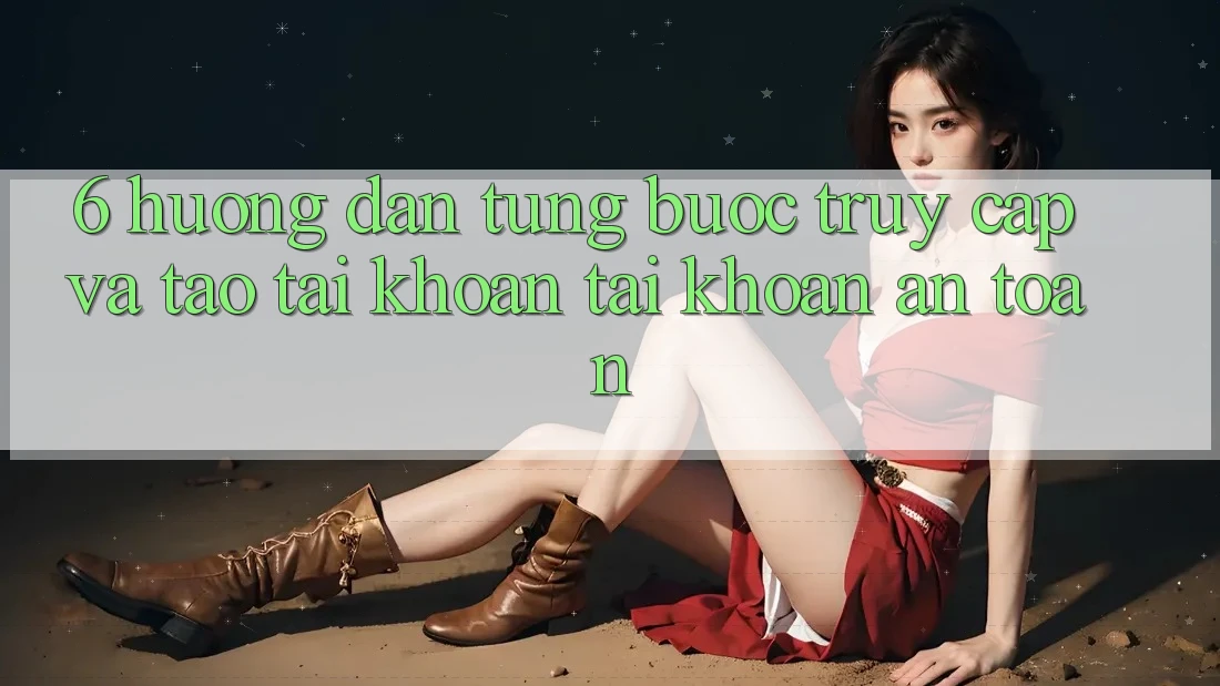 6. Hướng Dẫn Từng Bước Truy Cập Và Tạo tài khoản Tài Khoản An Toàn