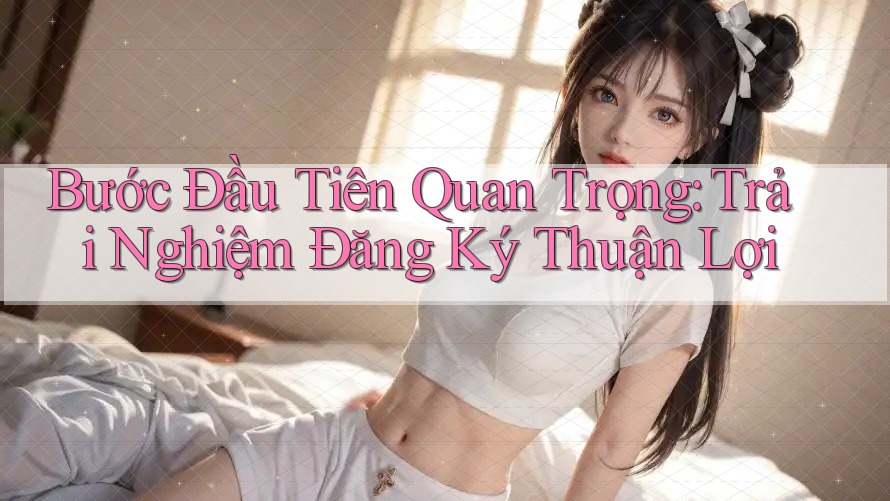 Bước Đầu Tiên Quan Trọng: Trải Nghiệm Đăng Ký Thuận Lợi Bước Đầu Tiên Quan Trọng: Trải Nghiệm Đăng Ký Thuận Lợi