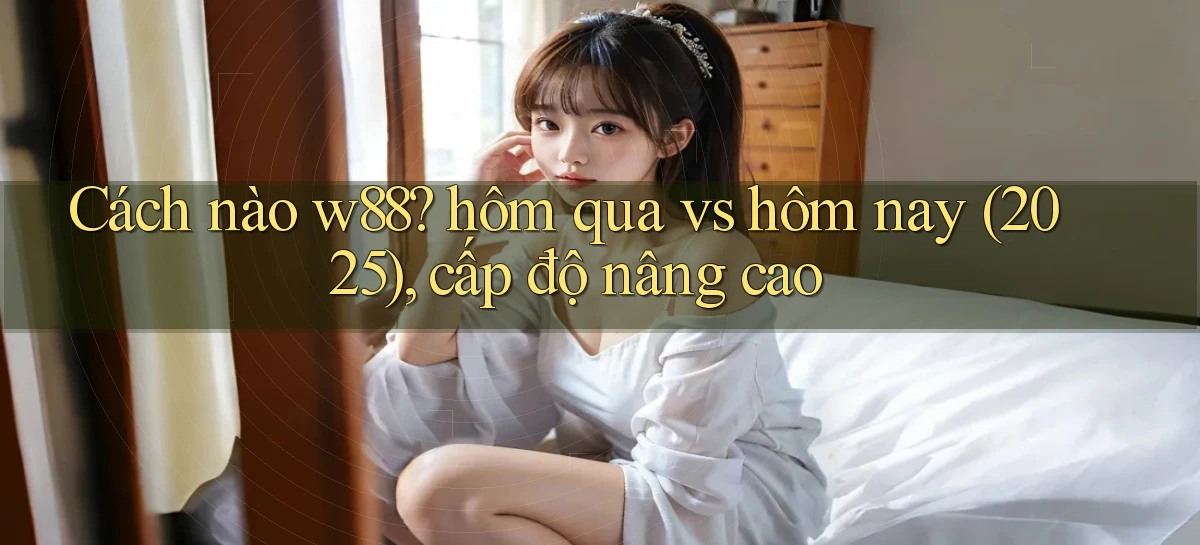 Cách nào w88 hôm qua vs hôm nay (2025), cấp độ nâng cao