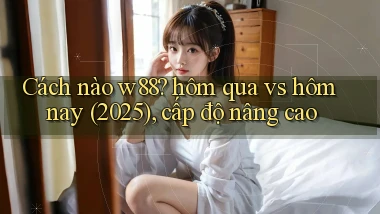 Cách nào w88 hôm qua vs hôm nay (2025), cấp độ nâng cao
